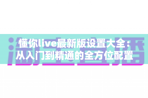 懂你live最新版设置大全:从入门到精通的全方位配置指南 懂你live最新版设置大全:从入门到精通的全方位配置指南
