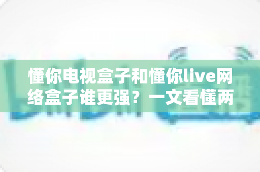 懂你电视盒子和懂你live网络盒子谁更强？一文看懂两款盒子全方位对比与选购指南
