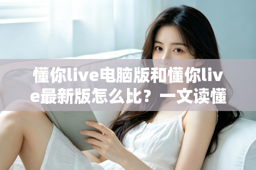 懂你live电脑版和懂你live最新版怎么比？一文读懂两大版本差异与选择指南