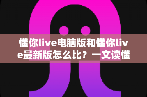 懂你live电脑版和懂你live最新版怎么比？一文读懂两大版本差异与选择指南