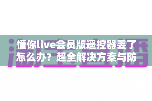 懂你live会员版遥控器丢了怎么办?超全解决方案与防丢技巧一次讲清 懂你live会员版遥控器丢了怎么办?超全解决方案与防丢技巧一次讲清