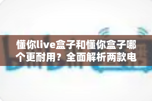 懂你live盒子和懂你盒子哪个更耐用？全面解析两款电视盒子的使用寿命与选购攻略