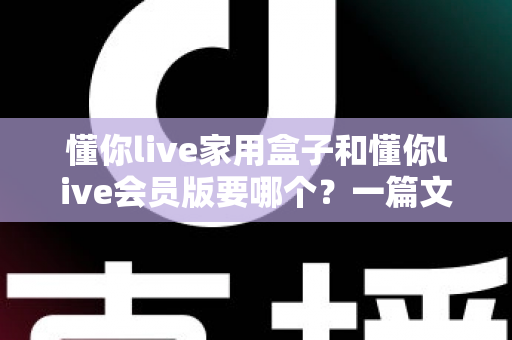懂你live家用盒子和懂你live会员版要哪个？一篇文章帮你选对不踩坑