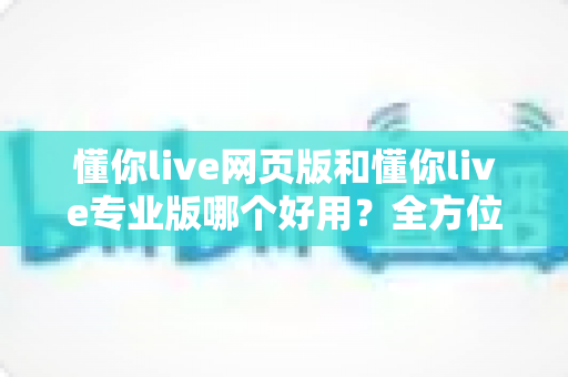 懂你live网页版和懂你live专业版哪个好用?全方位深度对比帮你选对版本 懂你live网页版和懂你live专业版哪个好用?全方位深度对比帮你选对版本