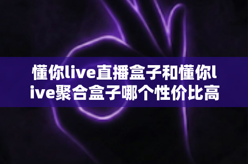 懂你live直播盒子和懂你live聚合盒子哪个性价比高?一篇看懂如何选对不选贵的选购指南 懂你live直播盒子和懂你live聚合盒子哪个性价比高?一篇看懂如何选对不选贵的选购指南