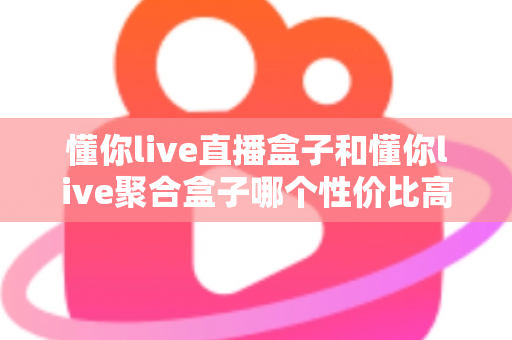 懂你live直播盒子和懂你live聚合盒子哪个性价比高？一篇看懂如何选对不选贵的选购指南