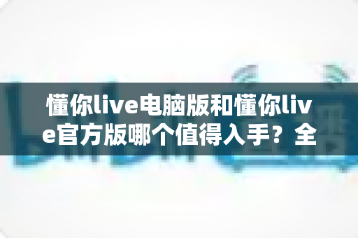 懂你live电脑版和懂你live官方版哪个值得入手？全维度实测对比帮你一次选对