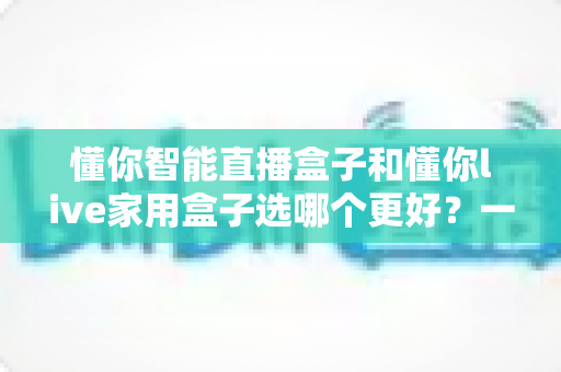 懂你智能直播盒子和懂你live家用盒子选哪个更好？一篇讲透差异的全维度对比选购指南