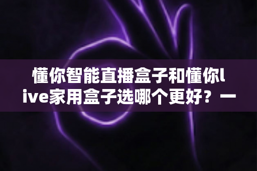 懂你智能直播盒子和懂你live家用盒子选哪个更好？一篇讲透差异的全维度对比选购指南