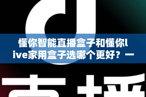 懂你智能直播盒子和懂你live家用盒子选哪个更好？一篇讲透差异的全维度对比选购指南