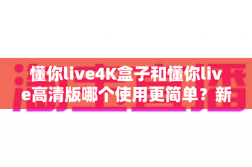 懂你live4K盒子和懂你live高清版哪个使用更简单？新手一看就懂的上手对比指南