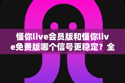 懂你live会员版和懂你live免费版哪个信号更稳定?全面解析两大版本差异助你做出最佳选择 懂你live会员版和懂你live免费版哪个信号更稳定?全面解析两大版本差异助你做出最佳选择