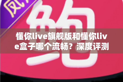 懂你live旗舰版和懂你live盒子哪个流畅？深度评测帮你找到最适合的观影方案