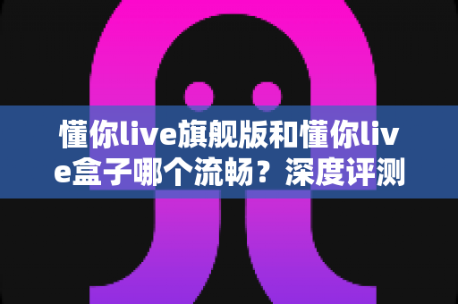 懂你live旗舰版和懂你live盒子哪个流畅？深度评测帮你找到最适合的观影方案