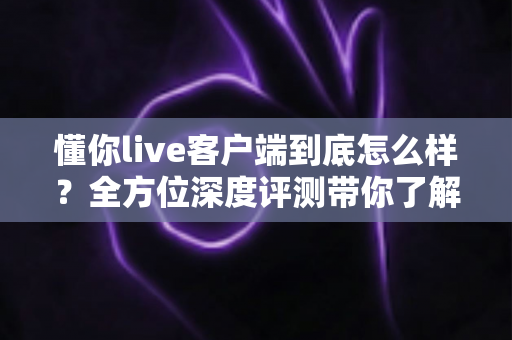 懂你live客户端到底怎么样？全方位深度评测带你了解真实使用体验