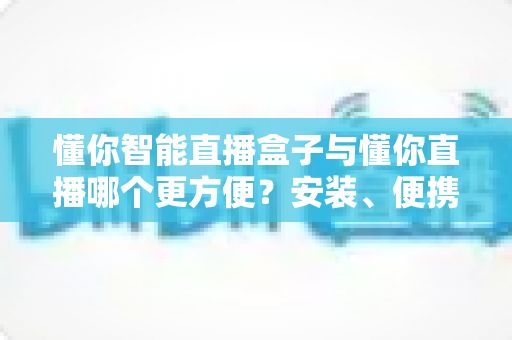 懂你智能直播盒子与懂你直播哪个更方便？安装、便携、稳定性全维度对比，帮你选对直播工具