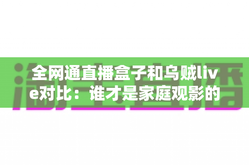全网通直播盒子和乌贼live对比:谁才是家庭观影的最优解?一文读懂选购要点 全网通直播盒子和乌贼live对比:谁才是家庭观影的最优解?一文读懂选购要点