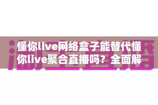 懂你live网络盒子能替代懂你live聚合直播吗？全面解析两大方案差异与选购建议