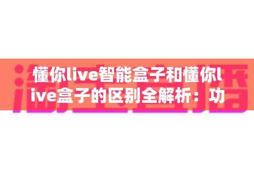 懂你live智能盒子和懂你live盒子的区别全解析：功能、配置与选购指南一网打尽