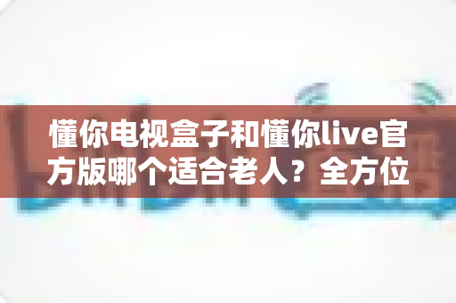 懂你电视盒子和懂你live官方版哪个适合老人?全方位对比评测帮您做出最佳选择 懂你电视盒子和懂你live官方版哪个适合老人?全方位对比评测帮您做出最佳选择