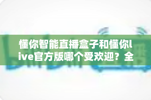 懂你智能直播盒子和懂你live官方版哪个受欢迎？全方位对比评测带你找到答案