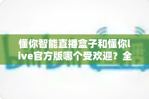 懂你智能直播盒子和懂你live官方版哪个受欢迎？全方位对比评测带你找到答案