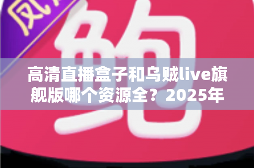 高清直播盒子和乌贼live旗舰版哪个资源全？2025年深度对比与选购避坑全攻略