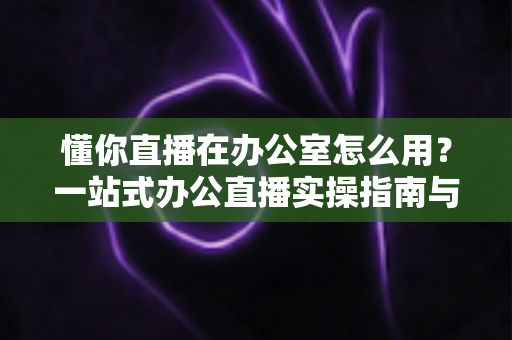 懂你直播在办公室怎么用？一站式办公直播实操指南与高效协作全攻略