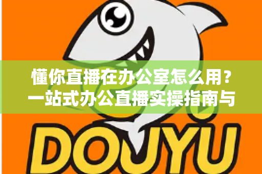 懂你直播在办公室怎么用？一站式办公直播实操指南与高效协作全攻略