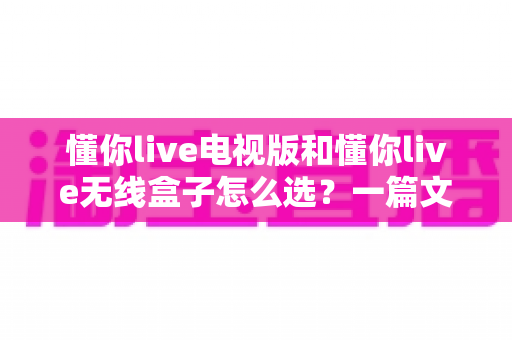 懂你live电视版和懂你live无线盒子怎么选?一篇文章帮你理清思路、少走弯路的实用选购指南 懂你live电视版和懂你live无线盒子怎么选?一篇文章帮你理清思路、少走弯路的实用选购指南