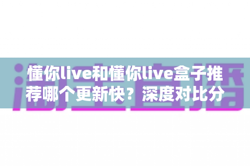 懂你live和懂你live盒子推荐哪个更新快？深度对比分析与实用选择指南