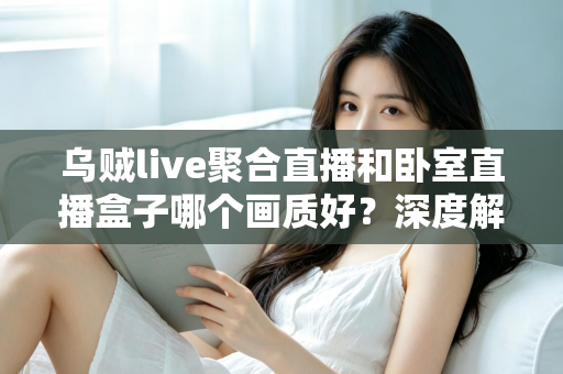 乌贼live聚合直播和卧室直播盒子哪个画质好？深度解析两大观影方案的画质差异与选购攻略