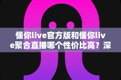 懂你live官方版和懂你live聚合直播哪个性价比高？深度对比分析帮你做出明智选择