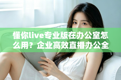 懂你live专业版在办公室怎么用？企业高效直播办公全流程实用指南