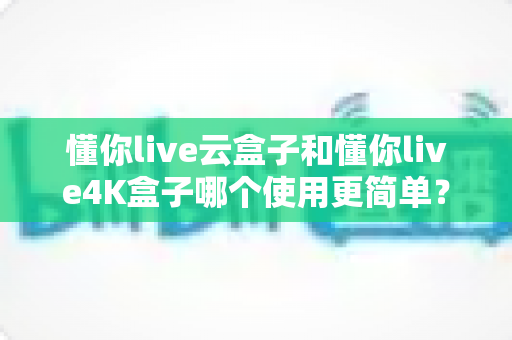 懂你live云盒子和懂你live4K盒子哪个使用更简单？一站式对比评测帮你轻松选对电视盒子