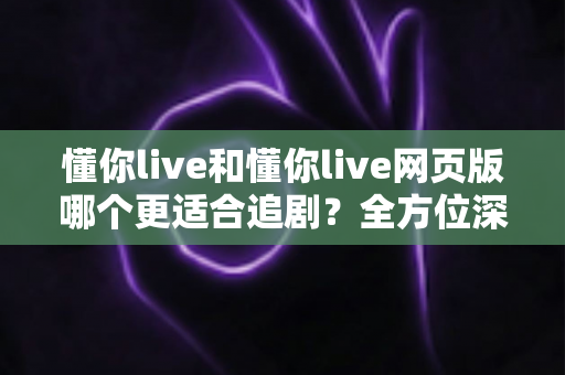 懂你live和懂你live网页版哪个更适合追剧？全方位深度对比帮你选出最佳追剧方案