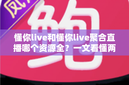 懂你live和懂你live聚合直播哪个资源全？一文看懂两者差异与选择建议