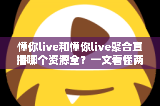 懂你live和懂你live聚合直播哪个资源全？一文看懂两者差异与选择建议
