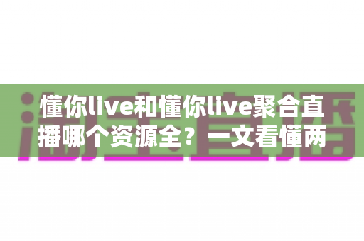 懂你live和懂你live聚合直播哪个资源全？一文看懂两者差异与选择建议