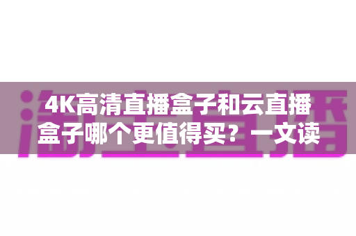 4K高清直播盒子和云直播盒子哪个更值得买？一文读懂选购门道，帮你避开所有坑