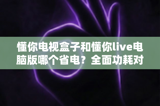 懂你电视盒子和懂你live电脑版哪个省电?全面功耗对比与实用省电指南 懂你电视盒子和懂你live电脑版哪个省电?全面功耗对比与实用省电指南