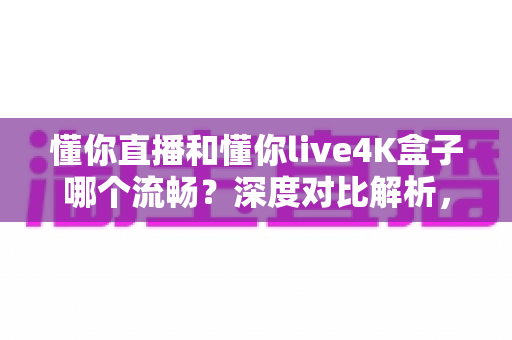 懂你直播和懂你live4K盒子哪个流畅？深度对比解析，帮你选对不踩坑