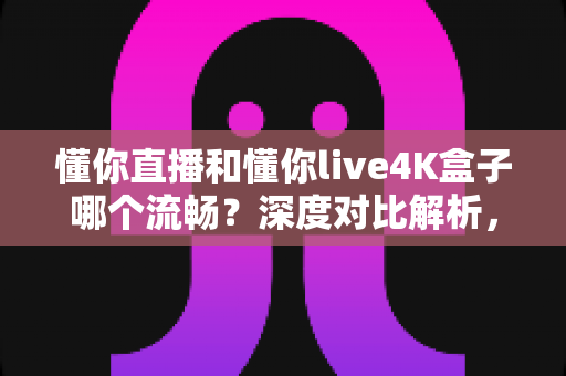 懂你直播和懂你live4K盒子哪个流畅？深度对比解析，帮你选对不踩坑