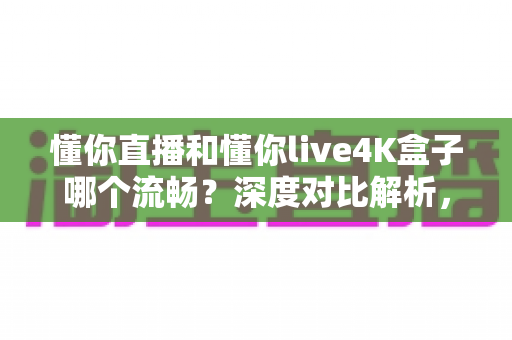 懂你直播和懂你live4K盒子哪个流畅？深度对比解析，帮你选对不踩坑