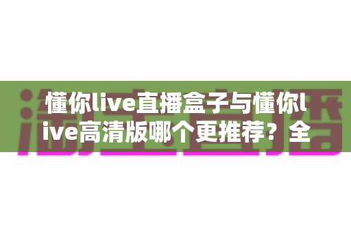 懂你live直播盒子与懂你live高清版哪个更推荐？全面对比帮你一次选对版本