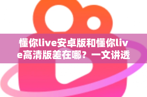 懂你live安卓版和懂你live高清版差在哪？一文讲透两大版本区别，教你选对不纠结