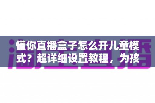 懂你直播盒子怎么开儿童模式？超详细设置教程，为孩子打造健康安全的观影环境