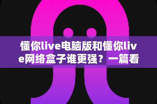 懂你live电脑版和懂你live网络盒子谁更强？一篇看懂两者差异的深度对比指南