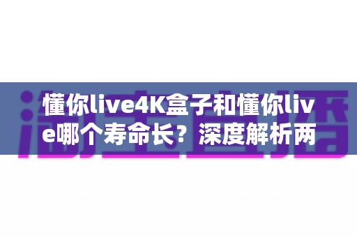 懂你live4K盒子和懂你live哪个寿命长？深度解析两款产品的使用寿命与选购建议