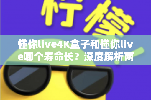 懂你live4K盒子和懂你live哪个寿命长？深度解析两款产品的使用寿命与选购建议